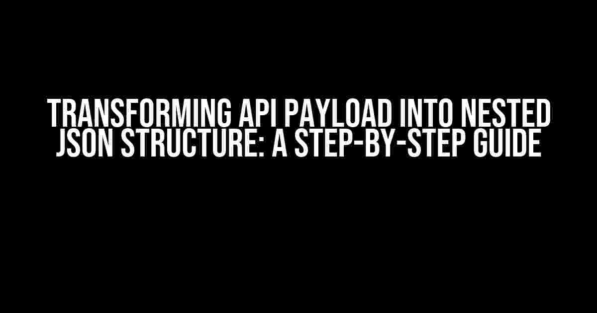 Transforming API Payload into Nested JSON Structure: A Step-by-Step Guide